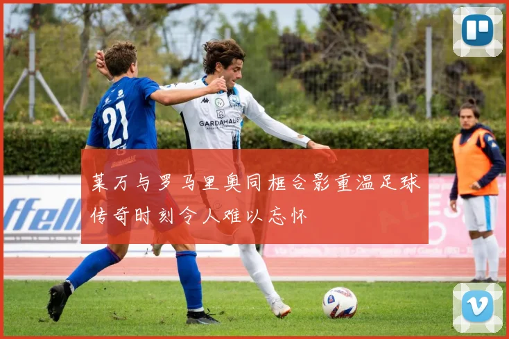 莱万与罗马里奥同框合影重温足球传奇时刻令人难以忘怀