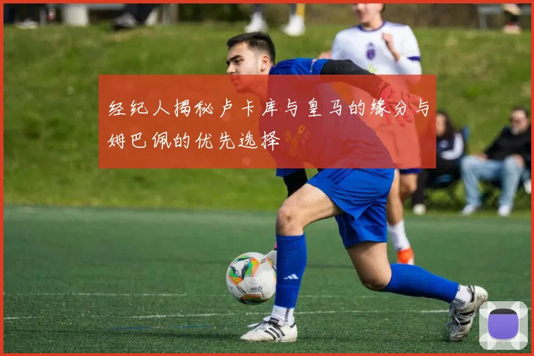 经纪人揭秘卢卡库与皇马的缘分与姆巴佩的优先选择
