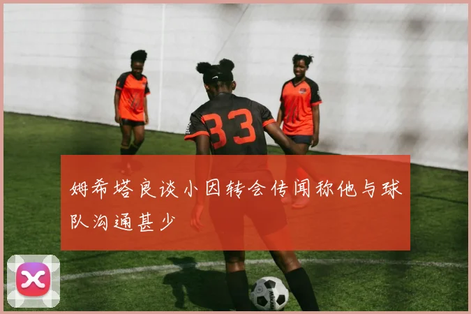 姆希塔良谈小因转会传闻称他与球队沟通甚少