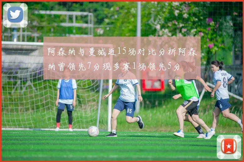 阿森纳与曼城近15场对比分析阿森纳曾领先7分现多赛1场领先5分