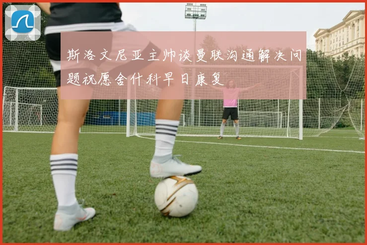 斯洛文尼亚主帅谈曼联沟通解决问题祝愿舍什科早日康复