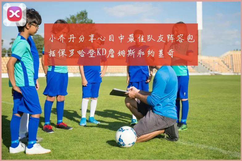 小乔丹分享心目中最佳队友阵容包括保罗哈登KD詹姆斯和约基奇