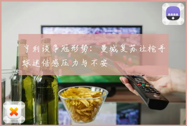 亨利谈争冠形势：曼城复苏让枪手球迷倍感压力与不安