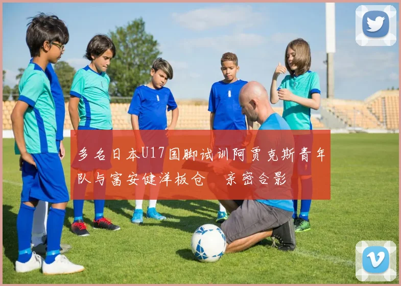 多名日本U17国脚试训阿贾克斯青年队与富安健洋板仓滉亲密合影