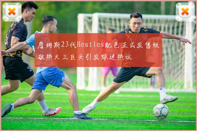 詹姆斯23代Heatles配色正式发售致敬热火三巨头引发球迷热议