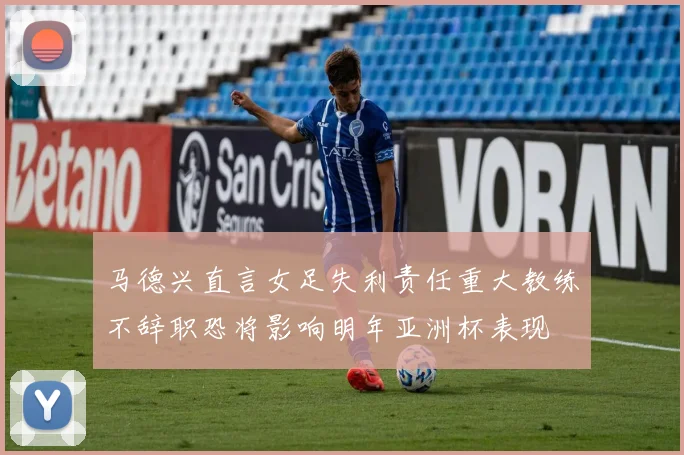 马德兴直言女足失利责任重大教练不辞职恐将影响明年亚洲杯表现