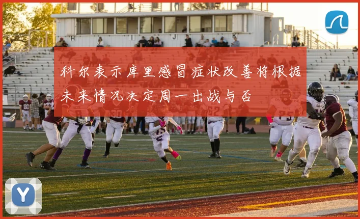 科尔表示库里感冒症状改善将根据未来情况决定周一出战与否