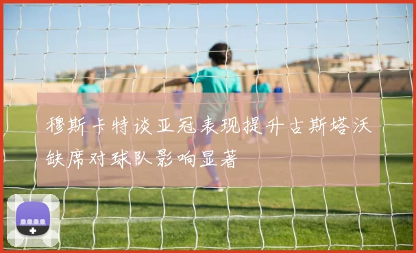 穆斯卡特谈亚冠表现提升古斯塔沃缺席对球队影响显著