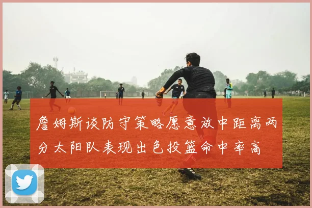 詹姆斯谈防守策略愿意放中距离两分太阳队表现出色投篮命中率高