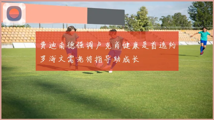 费迪南德强调卢克肖健康是首选约罗海文需老将指导助成长