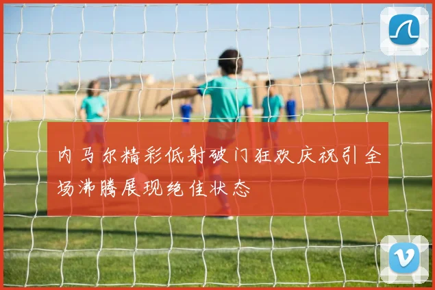 内马尔精彩低射破门狂欢庆祝引全场沸腾展现绝佳状态
