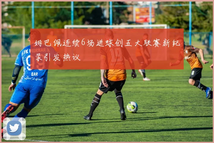 姆巴佩连续6场进球创五大联赛新纪录引发热议