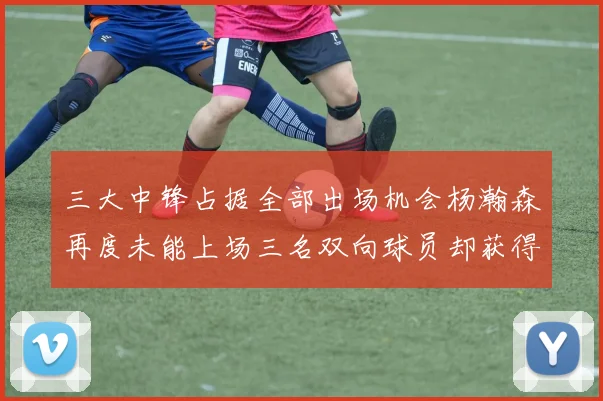三大中锋占据全部出场机会杨瀚森再度未能上场三名双向球员却获得机会