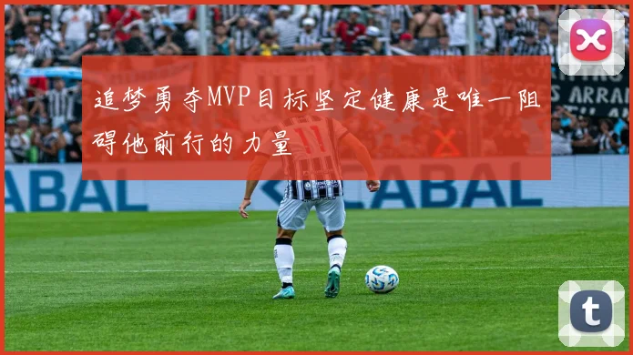 追梦勇夺MVP目标坚定健康是唯一阻碍他前行的力量