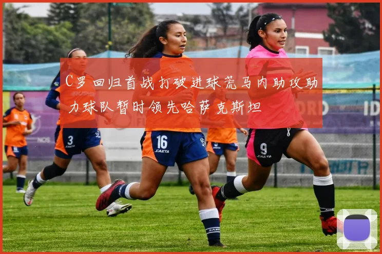 C罗回归首战打破进球荒马内助攻助力球队暂时领先哈萨克斯坦