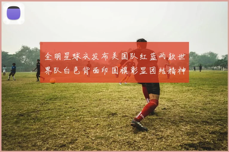 全明星球衣发布美国队红蓝两款世界队白色背面印国旗彰显团结精神