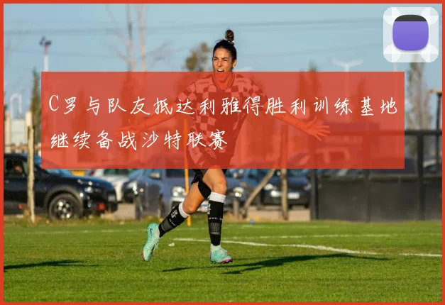 C罗与队友抵达利雅得胜利训练基地继续备战沙特联赛