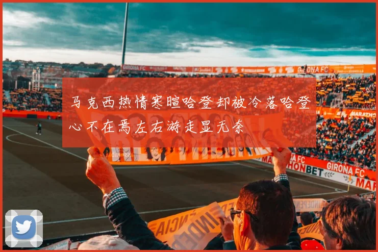马克西热情寒暄哈登却被冷落哈登心不在焉左右游走显无奈