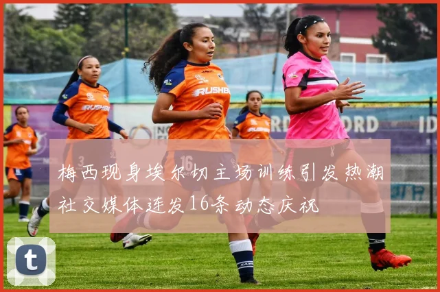梅西现身埃尔切主场训练引发热潮社交媒体连发16条动态庆祝