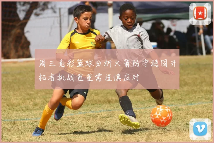 周三竞彩篮球分析火箭防守稳固开拓者挑战重重需谨慎应对