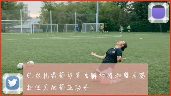 巴尔扎雷蒂与罗马解约将加盟马赛担任贝纳蒂亚助手