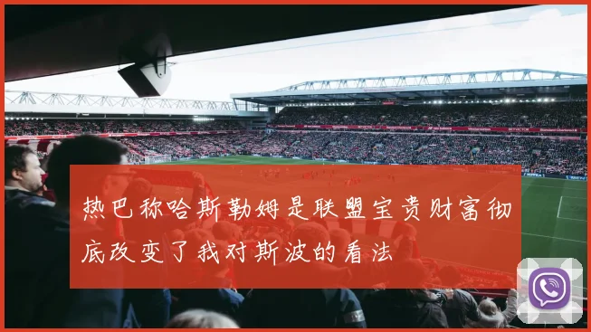 热巴称哈斯勒姆是联盟宝贵财富彻底改变了我对斯波的看法