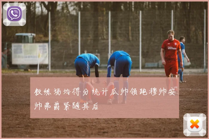 教练场均得分统计瓜帅领跑穆帅安帅弗爵紧随其后
