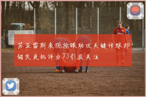 苏亚雷斯表现抢眼助攻关键传球却错失良机评分73引发关注