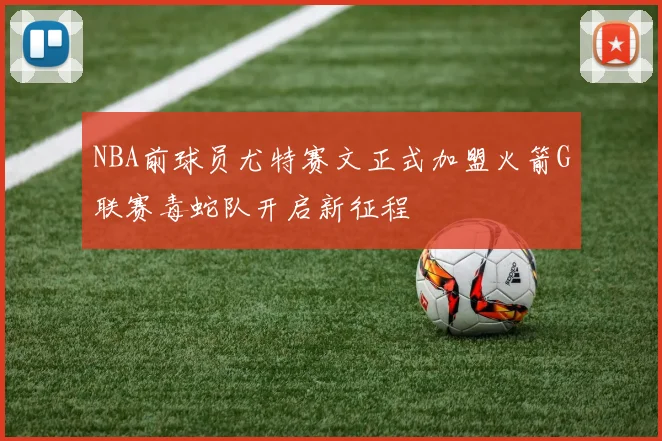 NBA前球员尤特赛文正式加盟火箭G联赛毒蛇队开启新征程