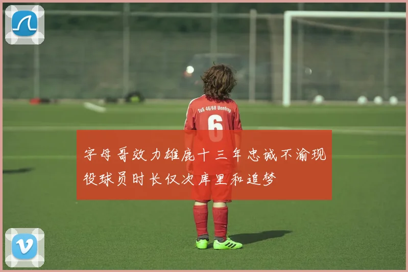 字母哥效力雄鹿十三年忠诚不渝现役球员时长仅次库里和追梦