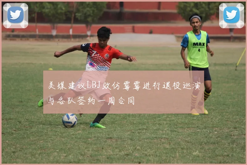 美媒建议LBJ效仿霉霉进行退役巡演与各队签约一周合同