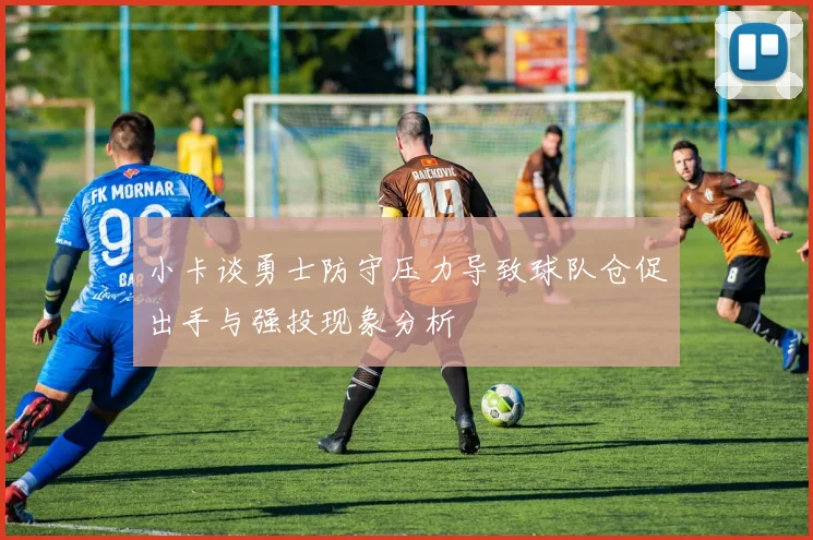 小卡谈勇士防守压力导致球队仓促出手与强投现象分析