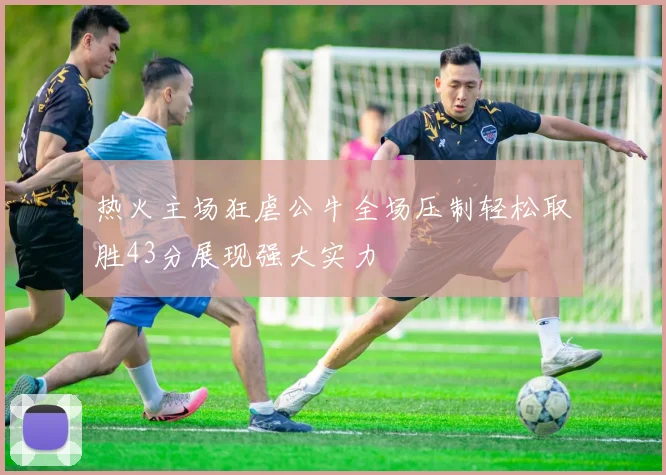 热火主场狂虐公牛全场压制轻松取胜43分展现强大实力