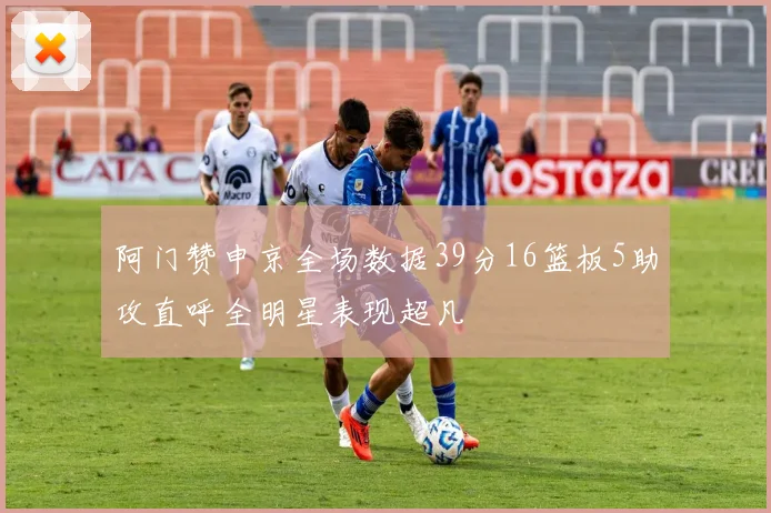 阿门赞申京全场数据39分16篮板5助攻直呼全明星表现超凡