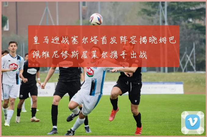 皇马迎战塞尔塔首发阵容揭晓姆巴佩维尼修斯居莱尔携手出战