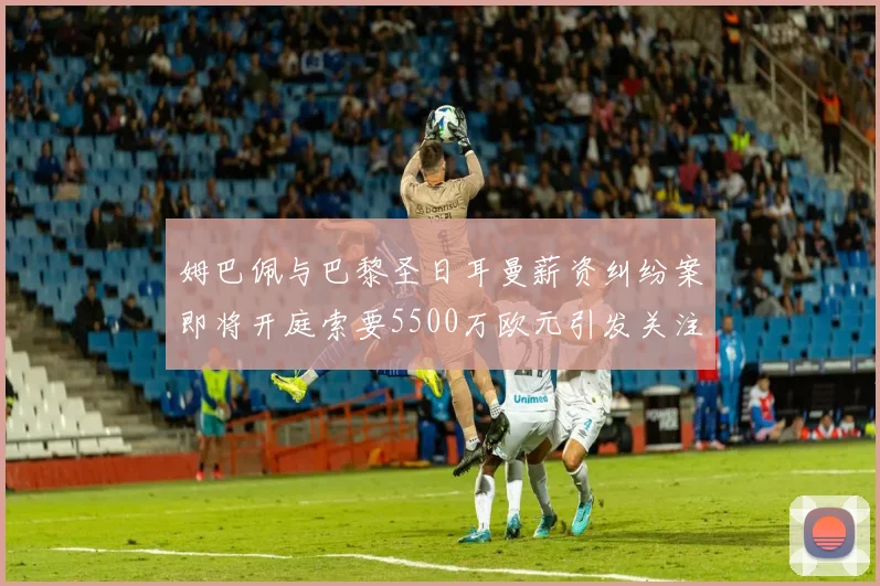 姆巴佩与巴黎圣日耳曼薪资纠纷案即将开庭索要5500万欧元引发关注