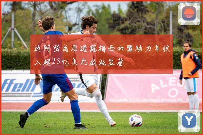 迈阿密高层透露梅西加盟助力年收入超25亿美元成就显著