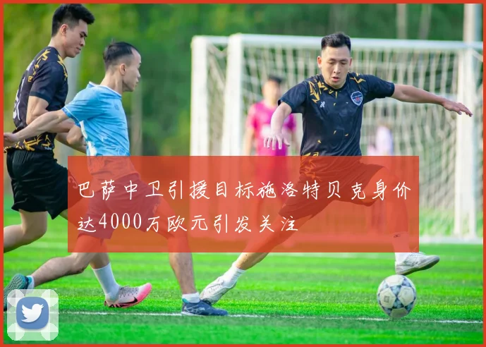 巴萨中卫引援目标施洛特贝克身价达4000万欧元引发关注