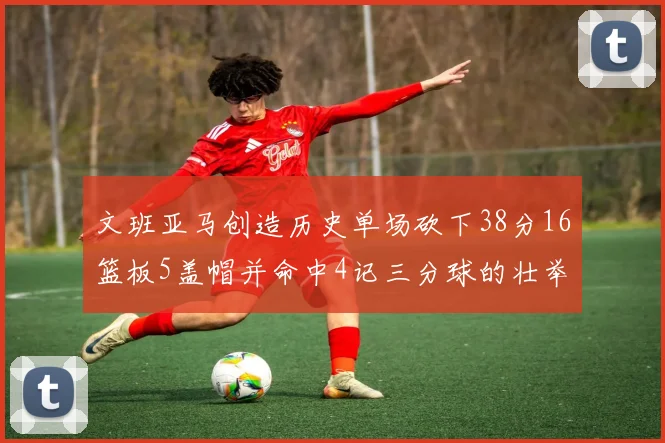 文班亚马创造历史单场砍下38分16篮板5盖帽并命中4记三分球的壮举