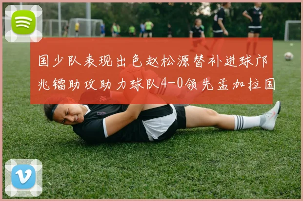 国少队表现出色赵松源替补进球邝兆镭助攻助力球队4-0领先孟加拉国