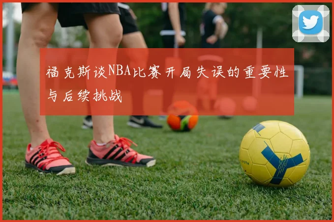 福克斯谈NBA比赛开局失误的重要性与后续挑战